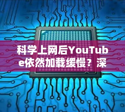 科学上网后YouTube依然加载缓慢？深度解析原因与解决方案